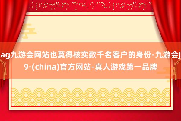 ag九游会网站也莫得核实数千名客户的身份-九游会J9·(china)官方网站-真人游戏第一品牌