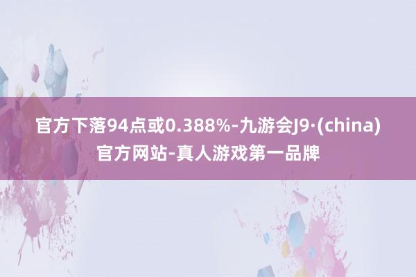 官方下落94点或0.388%-九游会J9·(china)官方网站-真人游戏第一品牌