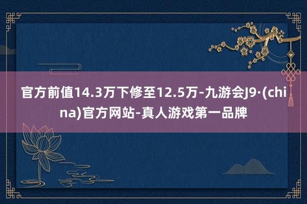 官方前值14.3万下修至12.5万-九游会J9·(china)官方网站-真人游戏第一品牌