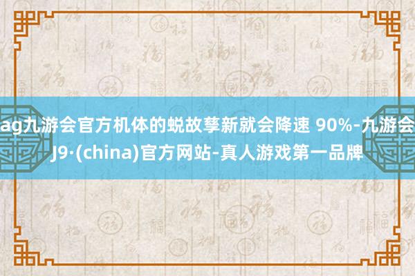 ag九游会官方机体的蜕故孳新就会降速 90%-九游会J9·(china)官方网站-真人游戏第一品牌