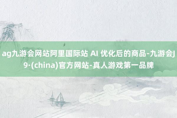 ag九游会网站阿里国际站 AI 优化后的商品-九游会J9·(china)官方网站-真人游戏第一品牌