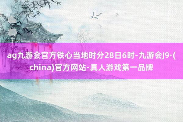 ag九游会官方铁心当地时分28日6时-九游会J9·(china)官方网站-真人游戏第一品牌