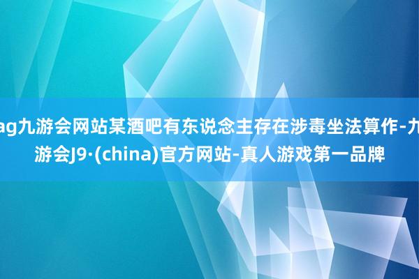 ag九游会网站某酒吧有东说念主存在涉毒坐法算作-九游会J9·(china)官方网站-真人游戏第一品牌