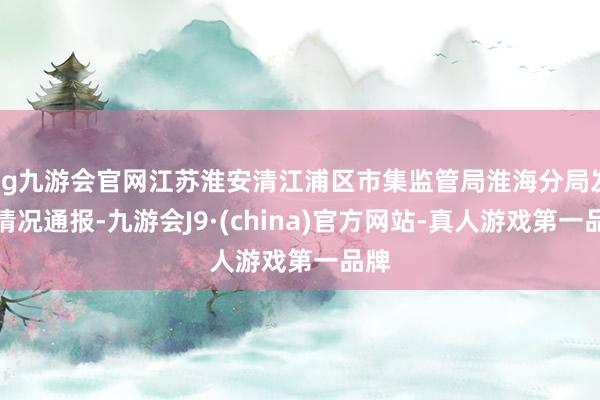 ag九游会官网江苏淮安清江浦区市集监管局淮海分局发布情况通报-九游会J9·(china)官方网站-真人游戏第一品牌
