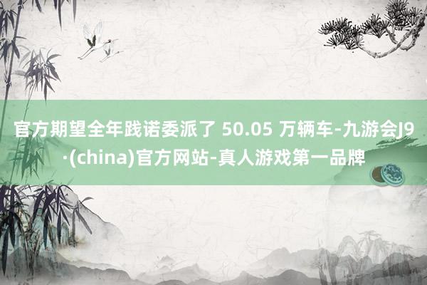 官方期望全年践诺委派了 50.05 万辆车-九游会J9·(china)官方网站-真人游戏第一品牌