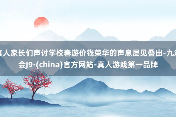 真人家长们声讨学校春游价钱荣华的声息层见叠出-九游会J9·(china)官方网站-真人游戏第一品牌