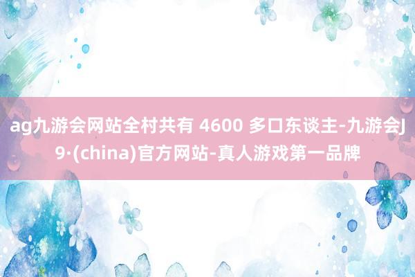 ag九游会网站全村共有 4600 多口东谈主-九游会J9·(china)官方网站-真人游戏第一品牌