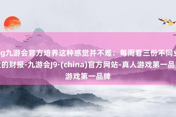 ag九游会官方培养这种感觉并不难：每周看三份不同业业的财报-九游会J9·(china)官方网站-真人游戏第一品牌