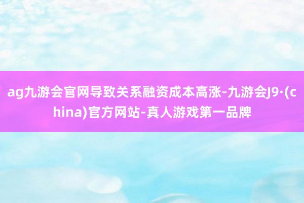 ag九游会官网导致关系融资成本高涨-九游会J9·(china)官方网站-真人游戏第一品牌