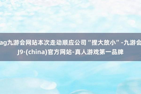 ag九游会网站本次走动顺应公司“捏大放小”-九游会J9·(china)官方网站-真人游戏第一品牌