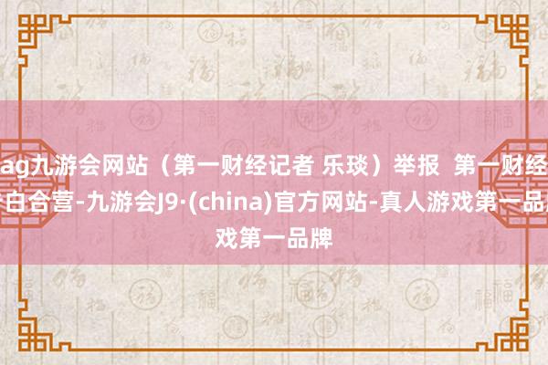 ag九游会网站（第一财经记者 乐琰）举报  第一财经告白合营-九游会J9·(china)官方网站-真人游戏第一品牌
