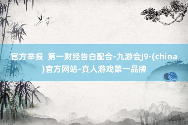 官方举报  第一财经告白配合-九游会J9·(china)官方网站-真人游戏第一品牌