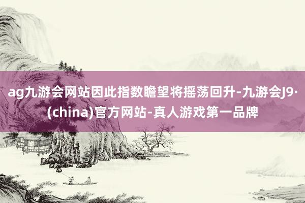ag九游会网站因此指数瞻望将摇荡回升-九游会J9·(china)官方网站-真人游戏第一品牌