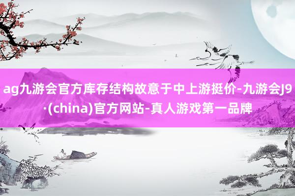 ag九游会官方库存结构故意于中上游挺价-九游会J9·(china)官方网站-真人游戏第一品牌