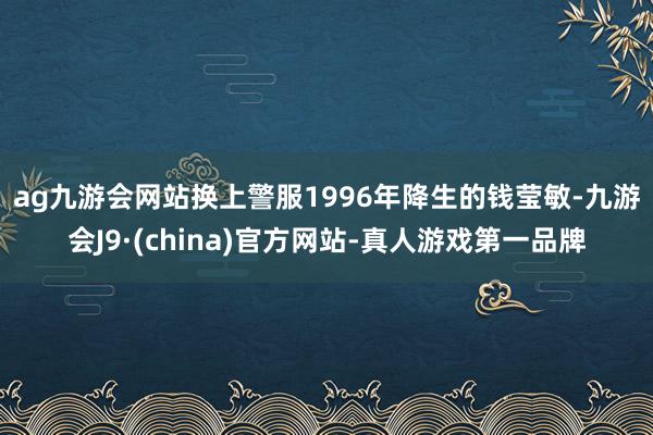 ag九游会网站换上警服　　1996年降生的钱莹敏-九游会J9·(china)官方网站-真人游戏第一品牌