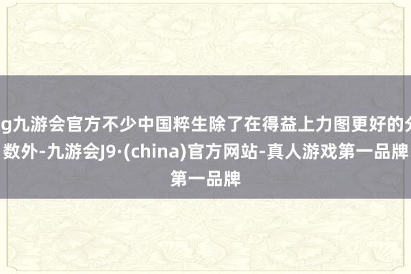 ag九游会官方不少中国粹生除了在得益上力图更好的分数外-九游会J9·(china)官方网站-真人游戏第一品牌