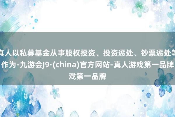 真人以私募基金从事股权投资、投资惩处、钞票惩处等作为-九游会J9·(china)官方网站-真人游戏第一品牌