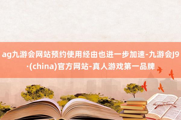 ag九游会网站预约使用经由也进一步加速-九游会J9·(china)官方网站-真人游戏第一品牌