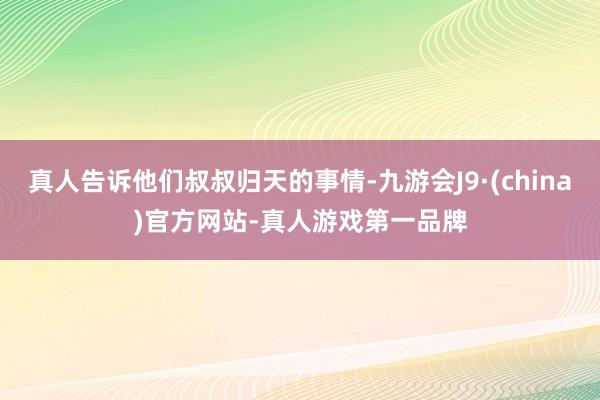真人告诉他们叔叔归天的事情-九游会J9·(china)官方网站-真人游戏第一品牌