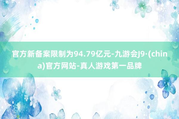 官方新备案限制为94.79亿元-九游会J9·(china)官方网站-真人游戏第一品牌