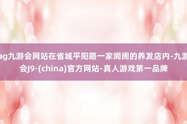 ag九游会网站在省城平阳路一家阛阓的养发店内-九游会J9·(china)官方网站-真人游戏第一品牌