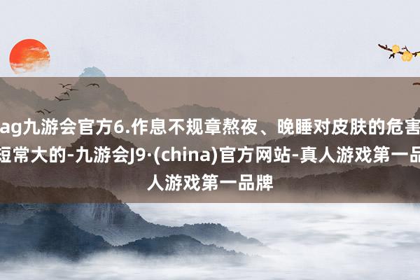 ag九游会官方6.作息不规章熬夜、晚睡对皮肤的危害长短常大的-九游会J9·(china)官方网站-真人游戏第一品牌