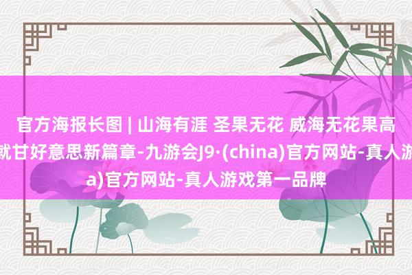官方海报长图 | 山海有涯 圣果无花 威海无花果高质地发展绘就甘好意思新篇章-九游会J9·(china)官方网站-真人游戏第一品牌