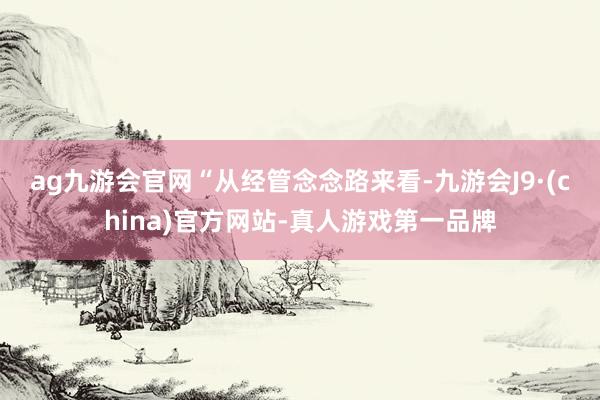 ag九游会官网　　“从经管念念路来看-九游会J9·(china)官方网站-真人游戏第一品牌