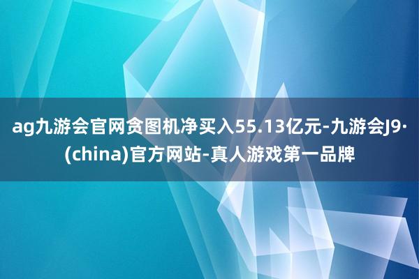 ag九游会官网贪图机净买入55.13亿元-九游会J9·(china)官方网站-真人游戏第一品牌