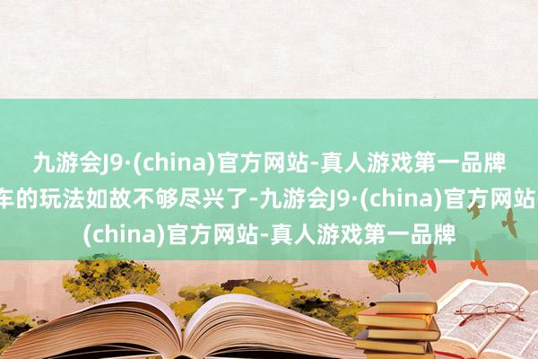 九游会J9·(china)官方网站-真人游戏第一品牌原先那种短距离骑车的玩法如故不够尽兴了-九游会J9·(china)官方网站-真人游戏第一品牌