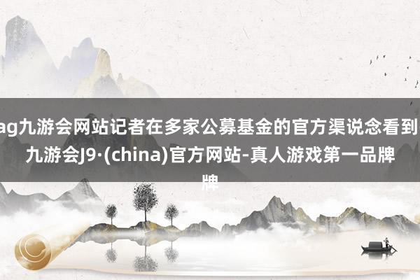 ag九游会网站记者在多家公募基金的官方渠说念看到-九游会J9·(china)官方网站-真人游戏第一品牌