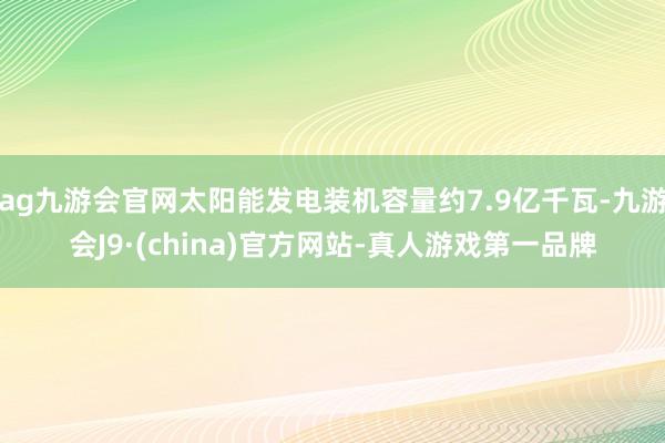 ag九游会官网太阳能发电装机容量约7.9亿千瓦-九游会J9·(china)官方网站-真人游戏第一品牌