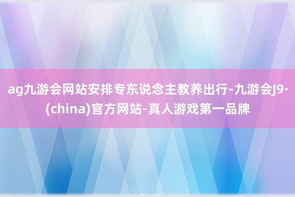 ag九游会网站安排专东说念主教养出行-九游会J9·(china)官方网站-真人游戏第一品牌