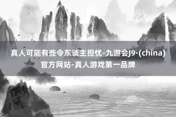 真人可能有些令东谈主担忧-九游会J9·(china)官方网站-真人游戏第一品牌