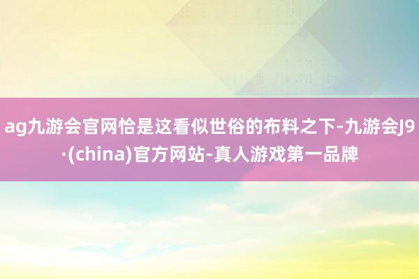 ag九游会官网恰是这看似世俗的布料之下-九游会J9·(china)官方网站-真人游戏第一品牌