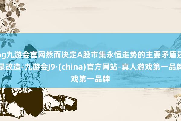 ag九游会官网然而决定A股市集永恒走势的主要矛盾还是改造-九游会J9·(china)官方网站-真人游戏第一品牌