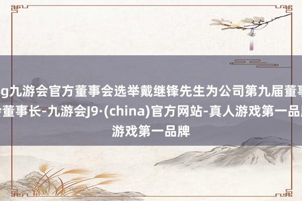 ag九游会官方董事会选举戴继锋先生为公司第九届董事会董事长-九游会J9·(china)官方网站-真人游戏第一品牌