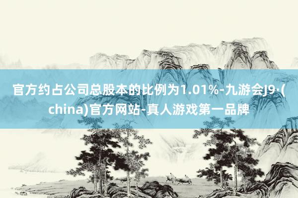 官方约占公司总股本的比例为1.01%-九游会J9·(china)官方网站-真人游戏第一品牌