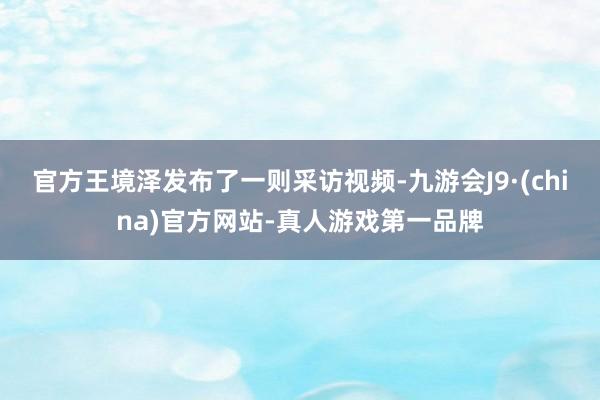 官方王境泽发布了一则采访视频-九游会J9·(china)官方网站-真人游戏第一品牌