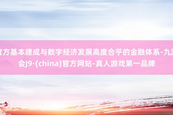 官方基本建成与数字经济发展高度合乎的金融体系-九游会J9·(china)官方网站-真人游戏第一品牌