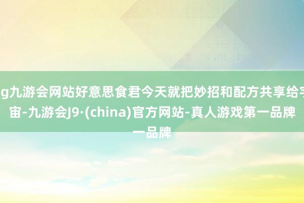 ag九游会网站好意思食君今天就把妙招和配方共享给宇宙-九游会J9·(china)官方网站-真人游戏第一品牌