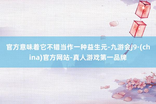 官方意味着它不错当作一种益生元-九游会J9·(china)官方网站-真人游戏第一品牌