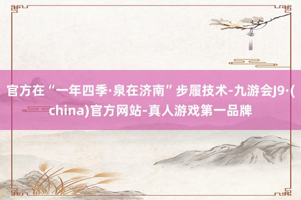 官方在“一年四季·泉在济南”步履技术-九游会J9·(china)官方网站-真人游戏第一品牌