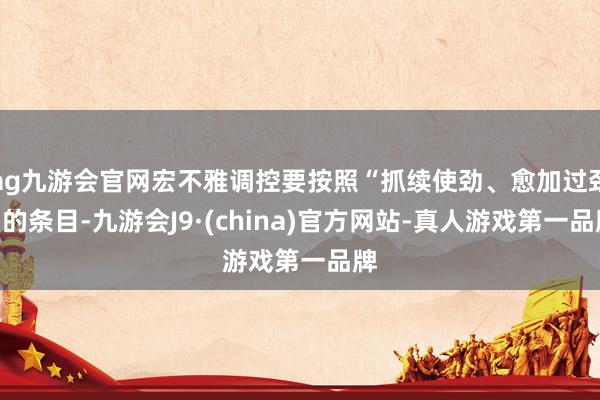 ag九游会官网宏不雅调控要按照“抓续使劲、愈加过劲”的条目-九游会J9·(china)官方网站-真人游戏第一品牌
