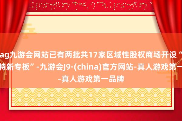 ag九游会网站已有两批共17家区域性股权商场开设“专精特新专板”-九游会J9·(china)官方网站-真人游戏第一品牌
