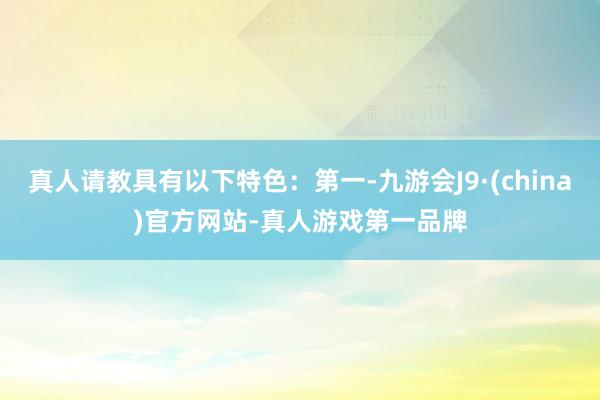 真人请教具有以下特色：第一-九游会J9·(china)官方网站-真人游戏第一品牌