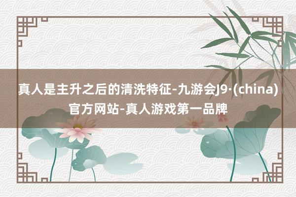真人是主升之后的清洗特征-九游会J9·(china)官方网站-真人游戏第一品牌
