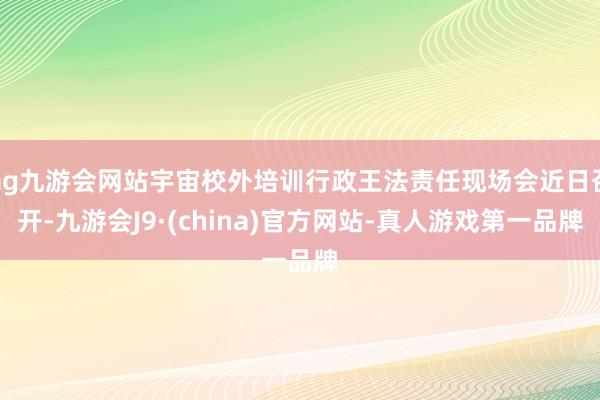 ag九游会网站宇宙校外培训行政王法责任现场会近日召开-九游会J9·(china)官方网站-真人游戏第一品牌