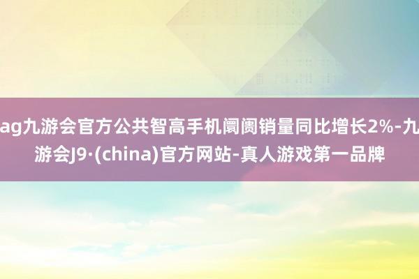 ag九游会官方公共智高手机阛阓销量同比增长2%-九游会J9·(china)官方网站-真人游戏第一品牌