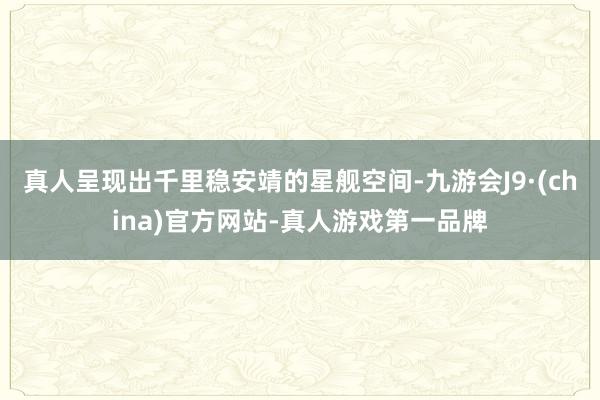 真人呈现出千里稳安靖的星舰空间-九游会J9·(china)官方网站-真人游戏第一品牌